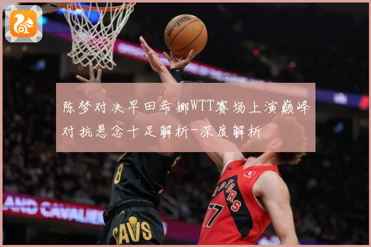 陈梦对决早田希娜WTT赛场上演巅峰对抗悬念十足解析-深度解析