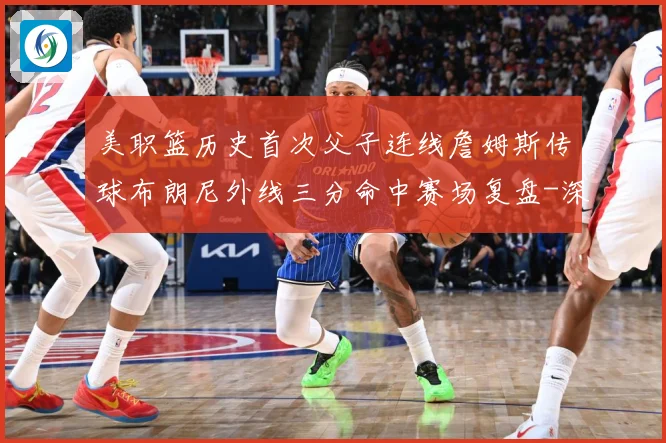 美职篮历史首次父子连线詹姆斯传球布朗尼外线三分命中赛场复盘-深度解析