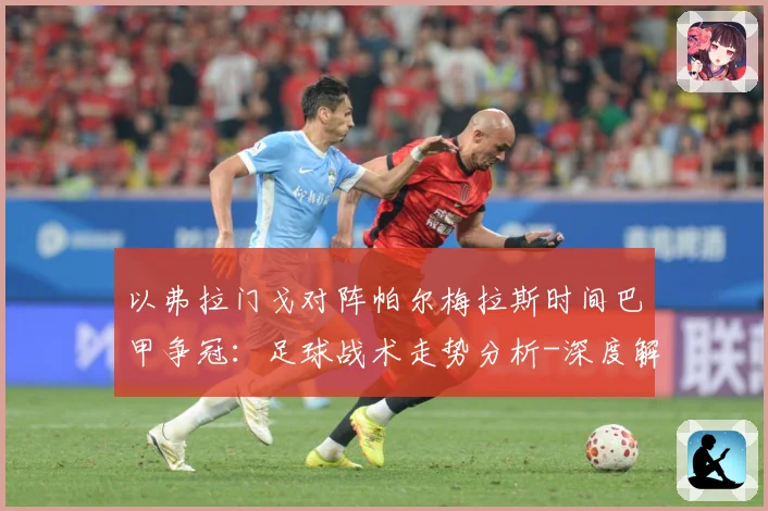 以弗拉门戈对阵帕尔梅拉斯时间巴甲争冠：足球战术走势分析-深度解析