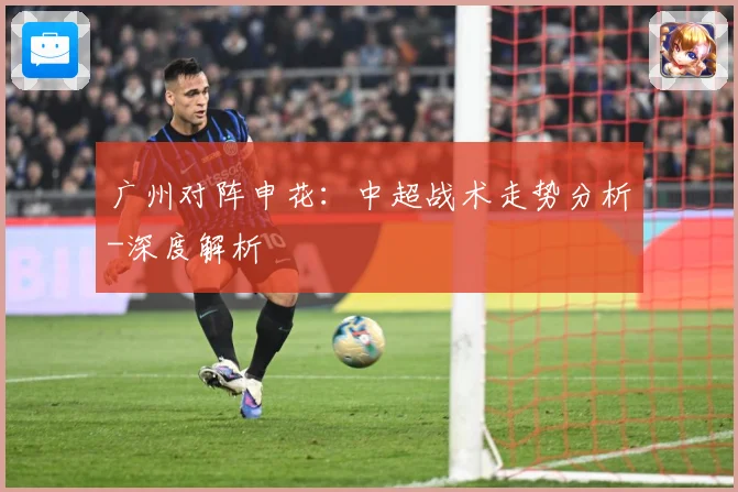广州对阵申花：中超战术走势分析-深度解析